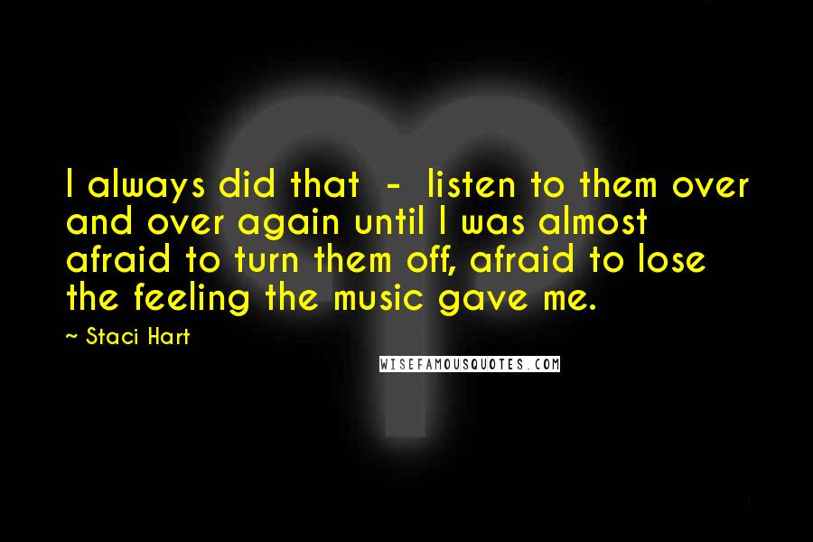 Staci Hart Quotes: I always did that  -  listen to them over and over again until I was almost afraid to turn them off, afraid to lose the feeling the music gave me.