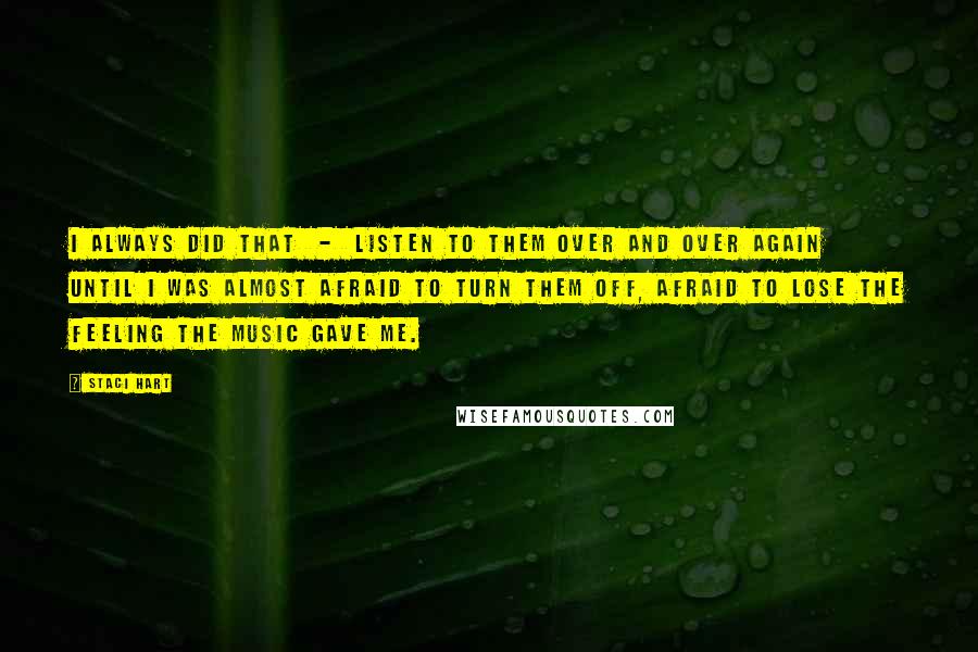 Staci Hart Quotes: I always did that  -  listen to them over and over again until I was almost afraid to turn them off, afraid to lose the feeling the music gave me.