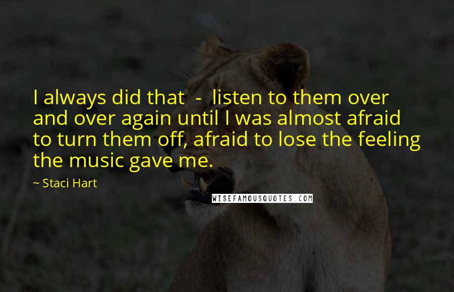 Staci Hart Quotes: I always did that  -  listen to them over and over again until I was almost afraid to turn them off, afraid to lose the feeling the music gave me.