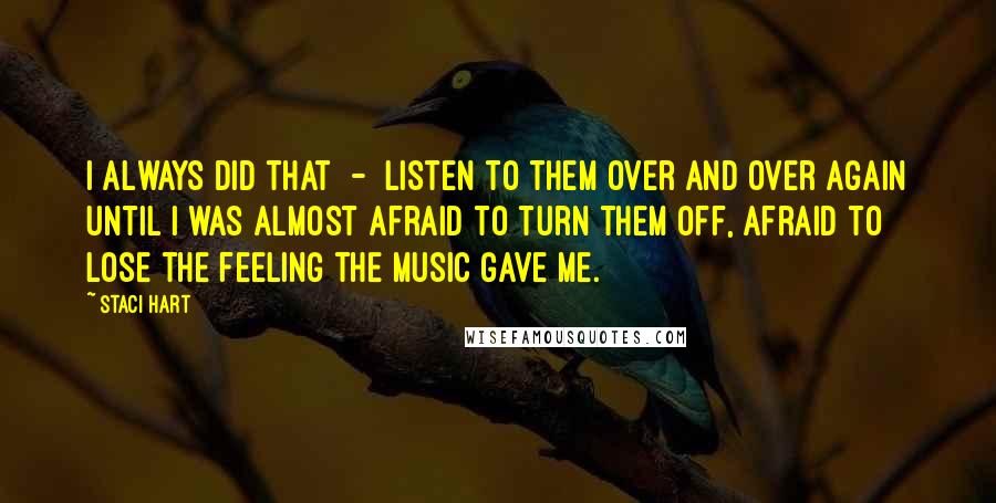 Staci Hart Quotes: I always did that  -  listen to them over and over again until I was almost afraid to turn them off, afraid to lose the feeling the music gave me.