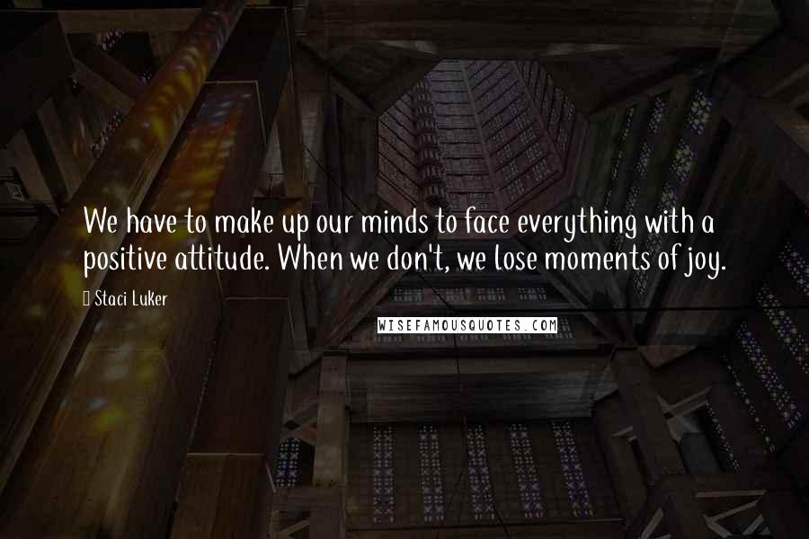 Staci Luker Quotes: We have to make up our minds to face everything with a positive attitude. When we don't, we lose moments of joy.