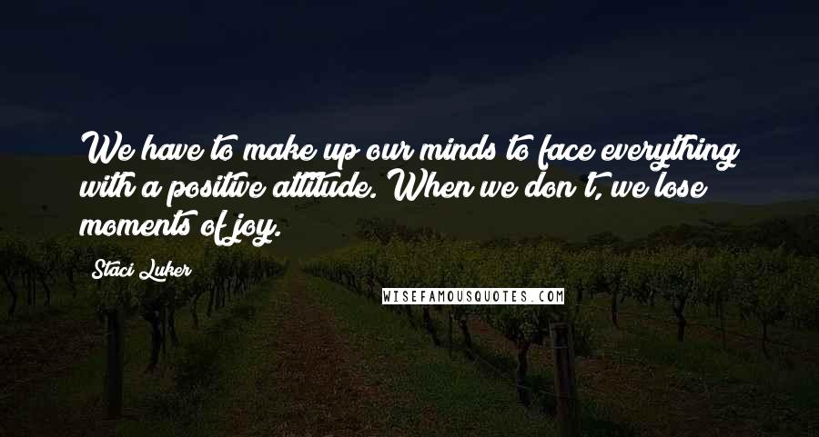 Staci Luker Quotes: We have to make up our minds to face everything with a positive attitude. When we don't, we lose moments of joy.