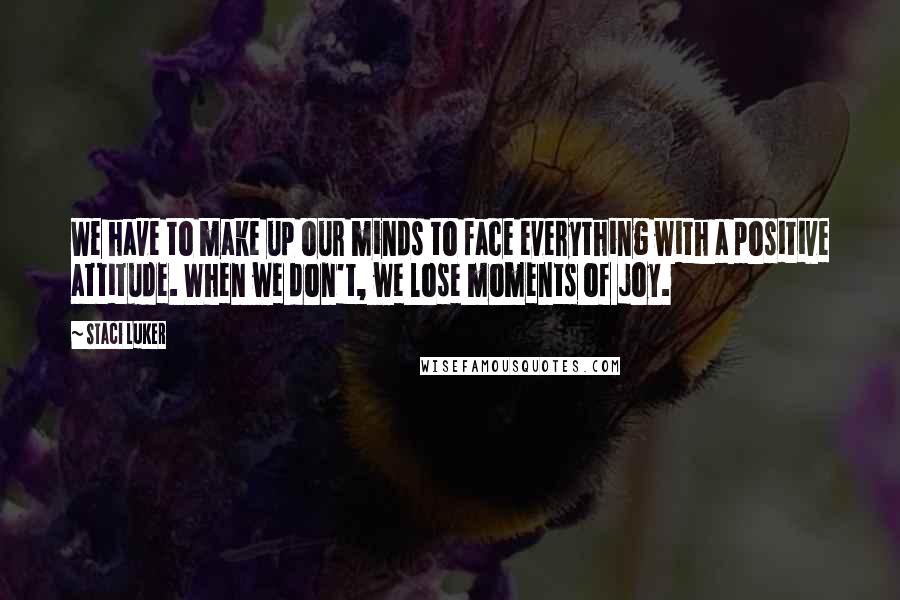 Staci Luker Quotes: We have to make up our minds to face everything with a positive attitude. When we don't, we lose moments of joy.