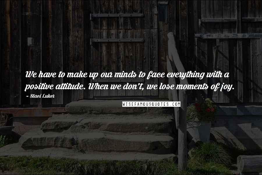 Staci Luker Quotes: We have to make up our minds to face everything with a positive attitude. When we don't, we lose moments of joy.