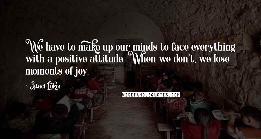 Staci Luker Quotes: We have to make up our minds to face everything with a positive attitude. When we don't, we lose moments of joy.