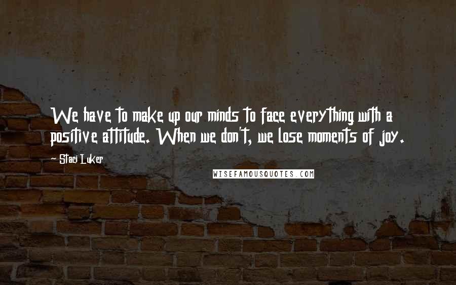 Staci Luker Quotes: We have to make up our minds to face everything with a positive attitude. When we don't, we lose moments of joy.