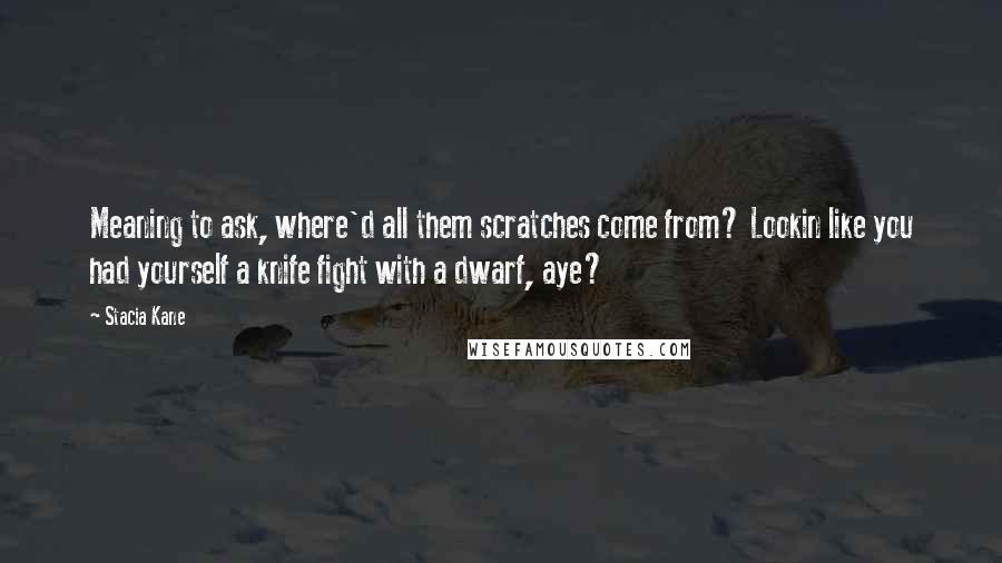 Stacia Kane Quotes: Meaning to ask, where'd all them scratches come from? Lookin like you had yourself a knife fight with a dwarf, aye?