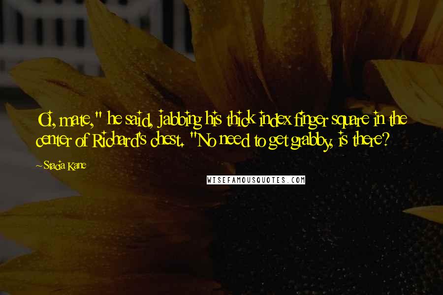 Stacia Kane Quotes: Oi, mate," he said, jabbing his thick index finger square in the center of Richard's chest. "No need to get grabby, is there?