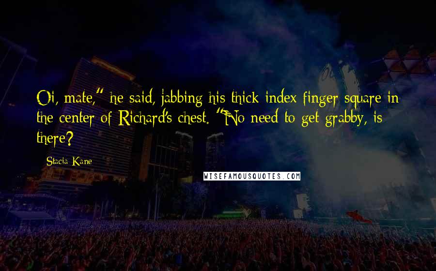 Stacia Kane Quotes: Oi, mate," he said, jabbing his thick index finger square in the center of Richard's chest. "No need to get grabby, is there?