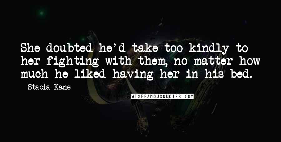 Stacia Kane Quotes: She doubted he'd take too kindly to her fighting with them, no matter how much he liked having her in his bed.