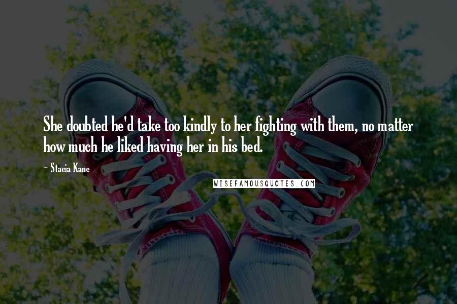 Stacia Kane Quotes: She doubted he'd take too kindly to her fighting with them, no matter how much he liked having her in his bed.