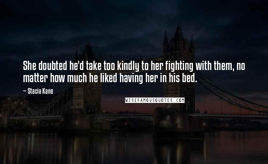 Stacia Kane Quotes: She doubted he'd take too kindly to her fighting with them, no matter how much he liked having her in his bed.