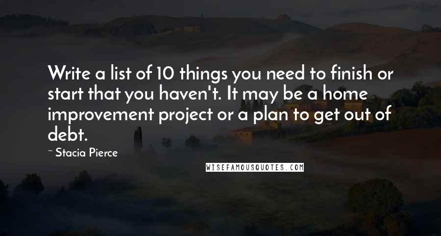 Stacia Pierce Quotes: Write a list of 10 things you need to finish or start that you haven't. It may be a home improvement project or a plan to get out of debt.