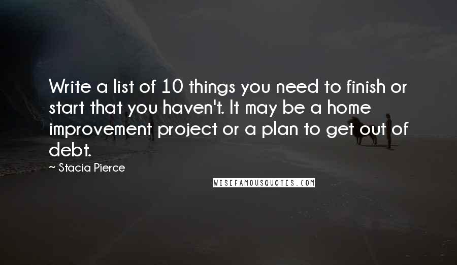 Stacia Pierce Quotes: Write a list of 10 things you need to finish or start that you haven't. It may be a home improvement project or a plan to get out of debt.