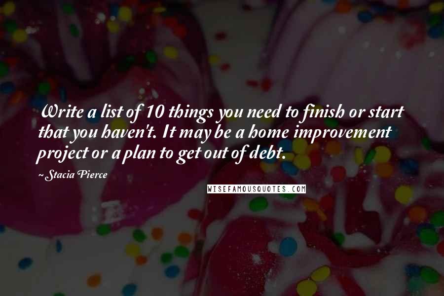 Stacia Pierce Quotes: Write a list of 10 things you need to finish or start that you haven't. It may be a home improvement project or a plan to get out of debt.