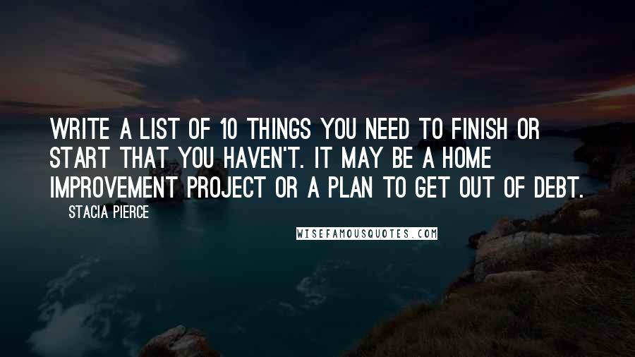 Stacia Pierce Quotes: Write a list of 10 things you need to finish or start that you haven't. It may be a home improvement project or a plan to get out of debt.