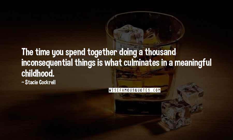 Stacie Cockrell Quotes: The time you spend together doing a thousand inconsequential things is what culminates in a meaningful childhood.