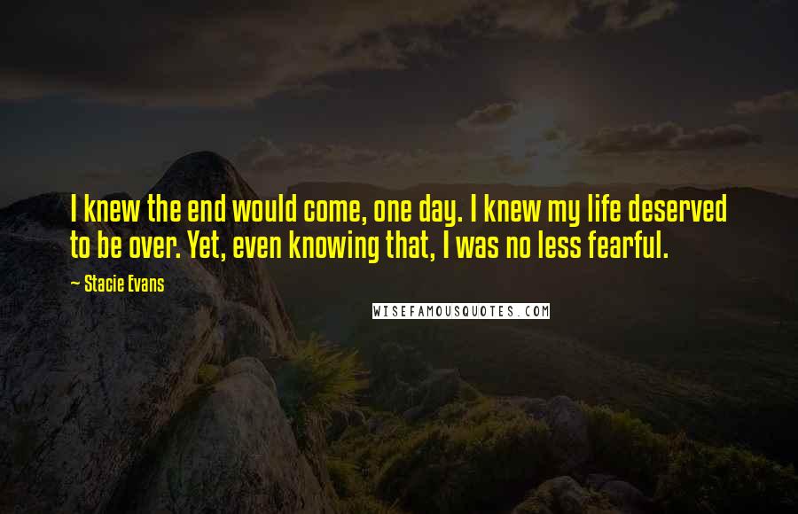 Stacie Evans Quotes: I knew the end would come, one day. I knew my life deserved to be over. Yet, even knowing that, I was no less fearful.