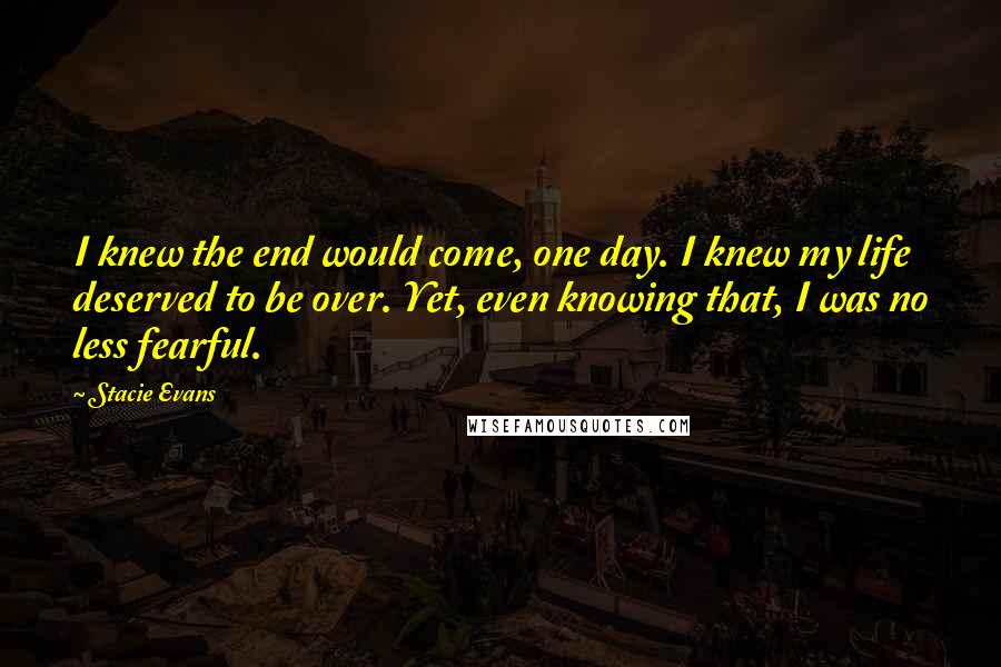 Stacie Evans Quotes: I knew the end would come, one day. I knew my life deserved to be over. Yet, even knowing that, I was no less fearful.