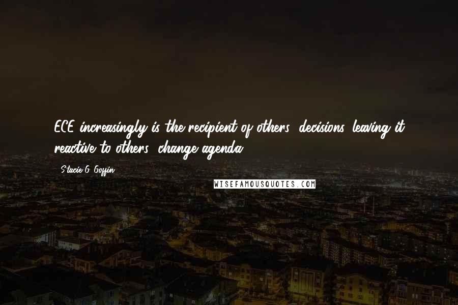 Stacie G. Goffin Quotes: ECE increasingly is the recipient of others' decisions, leaving it reactive to others' change agenda.