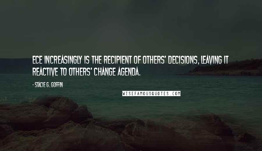 Stacie G. Goffin Quotes: ECE increasingly is the recipient of others' decisions, leaving it reactive to others' change agenda.