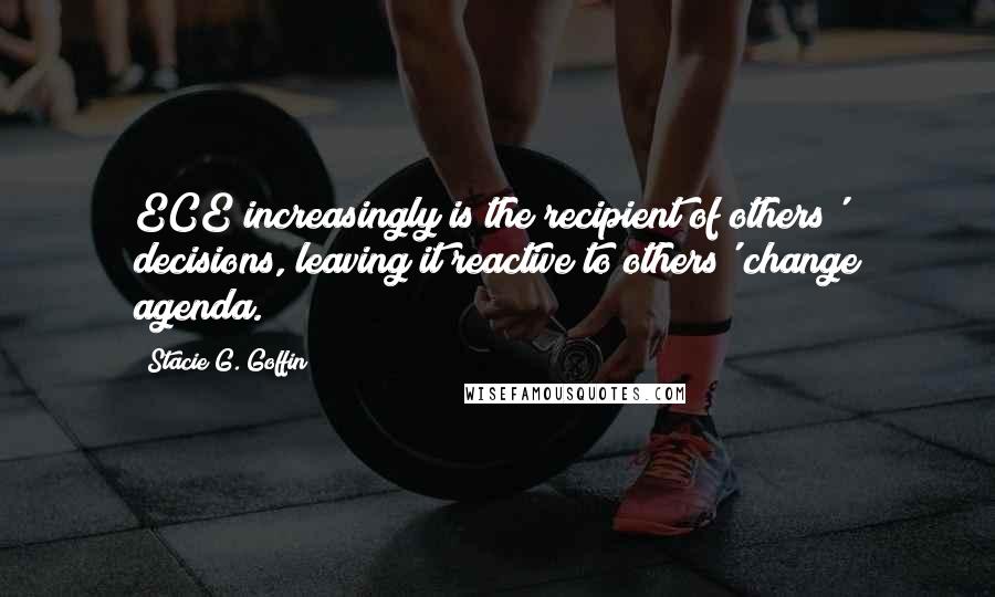 Stacie G. Goffin Quotes: ECE increasingly is the recipient of others' decisions, leaving it reactive to others' change agenda.