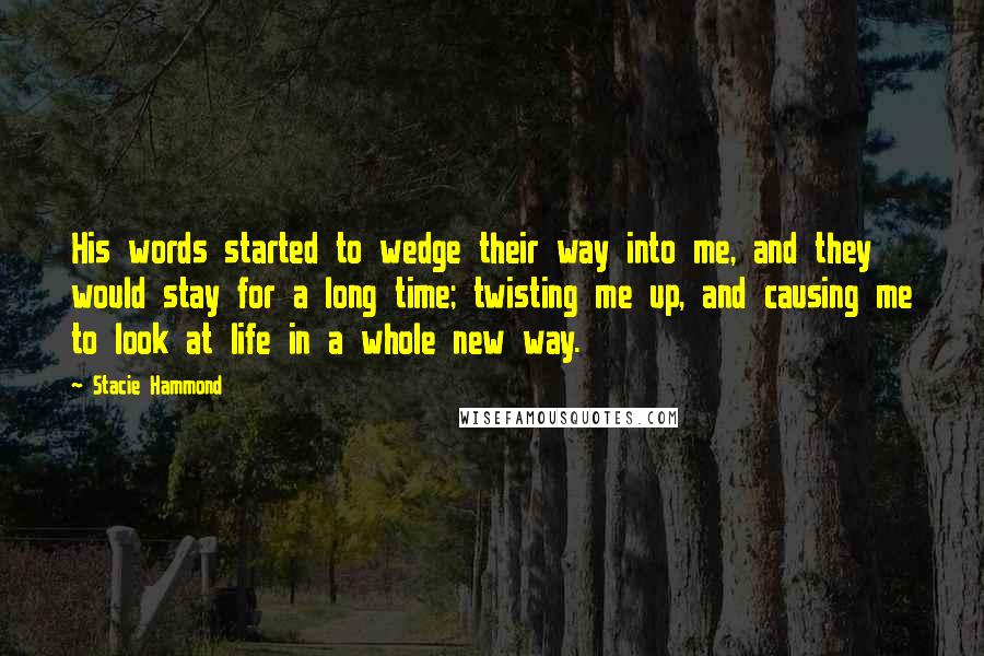 Stacie Hammond Quotes: His words started to wedge their way into me, and they would stay for a long time; twisting me up, and causing me to look at life in a whole new way.