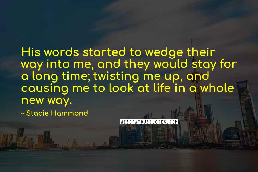 Stacie Hammond Quotes: His words started to wedge their way into me, and they would stay for a long time; twisting me up, and causing me to look at life in a whole new way.