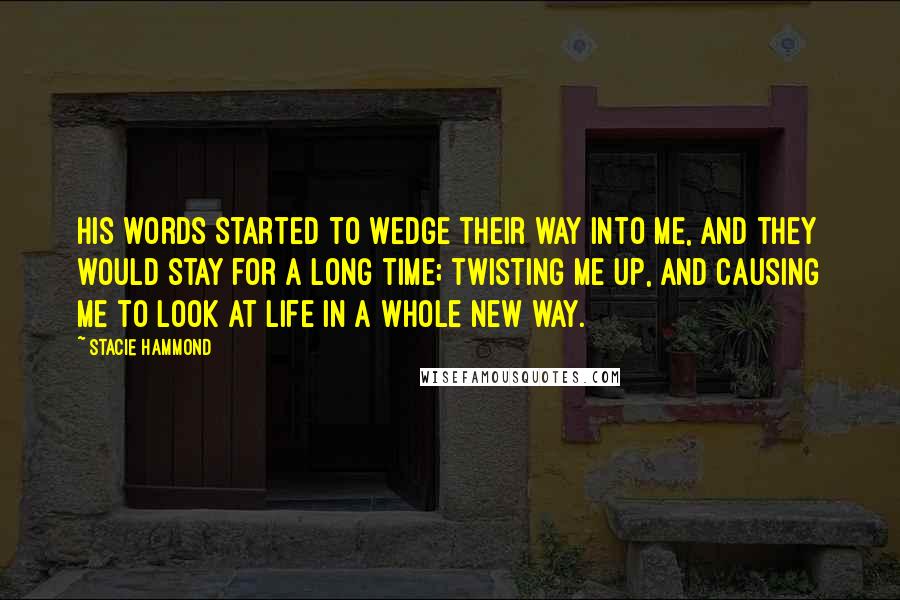 Stacie Hammond Quotes: His words started to wedge their way into me, and they would stay for a long time; twisting me up, and causing me to look at life in a whole new way.