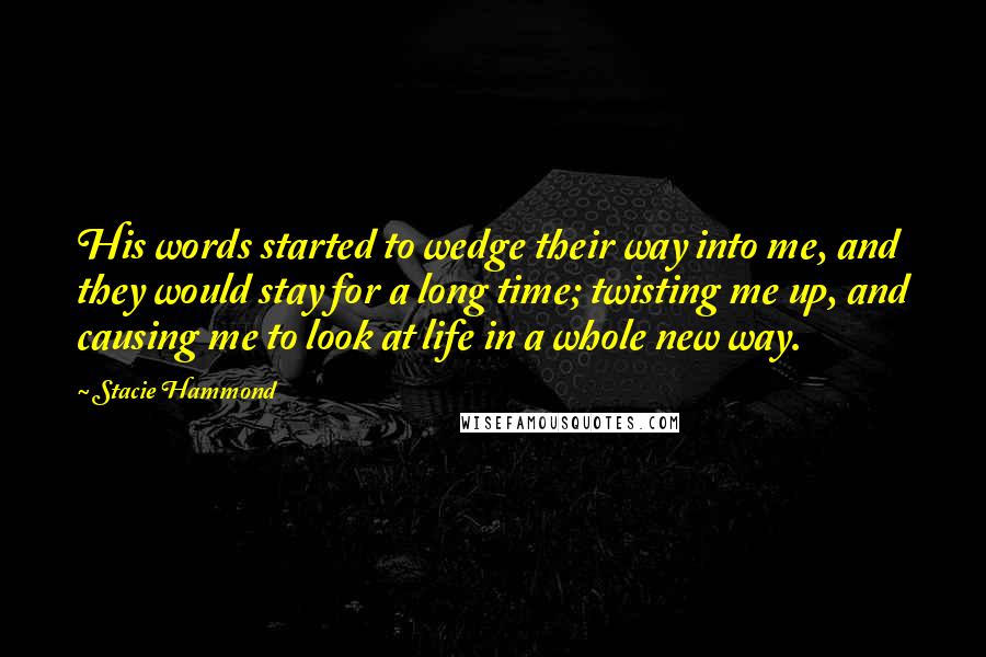 Stacie Hammond Quotes: His words started to wedge their way into me, and they would stay for a long time; twisting me up, and causing me to look at life in a whole new way.