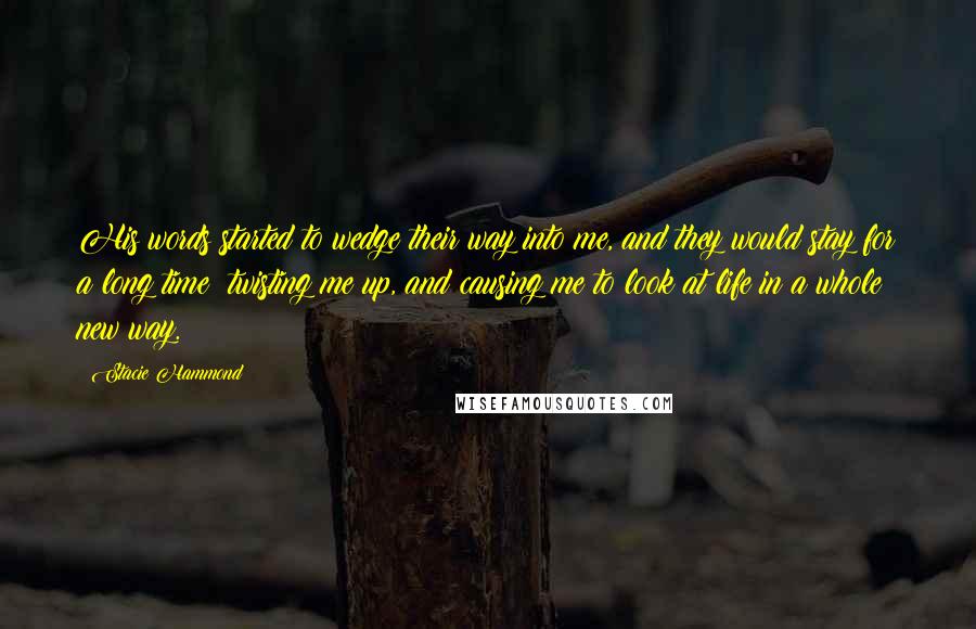 Stacie Hammond Quotes: His words started to wedge their way into me, and they would stay for a long time; twisting me up, and causing me to look at life in a whole new way.