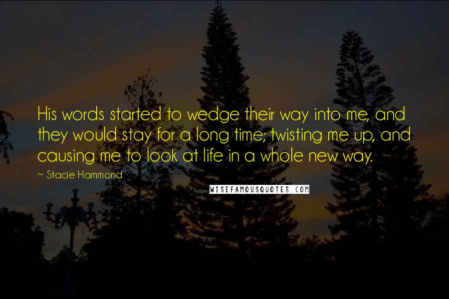 Stacie Hammond Quotes: His words started to wedge their way into me, and they would stay for a long time; twisting me up, and causing me to look at life in a whole new way.
