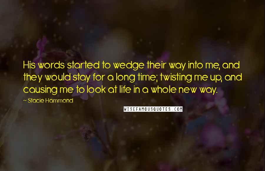 Stacie Hammond Quotes: His words started to wedge their way into me, and they would stay for a long time; twisting me up, and causing me to look at life in a whole new way.