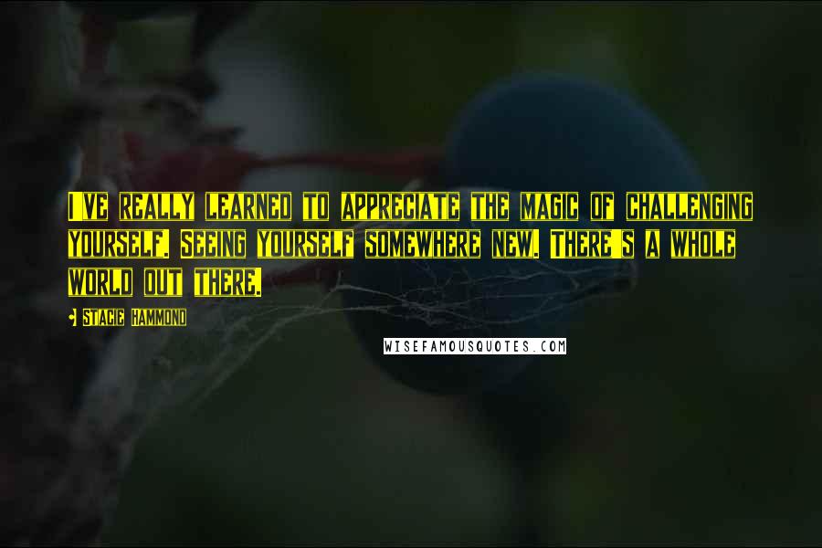 Stacie Hammond Quotes: I've really learned to appreciate the magic of challenging yourself. Seeing yourself somewhere new. There's a whole world out there.