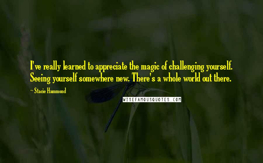 Stacie Hammond Quotes: I've really learned to appreciate the magic of challenging yourself. Seeing yourself somewhere new. There's a whole world out there.