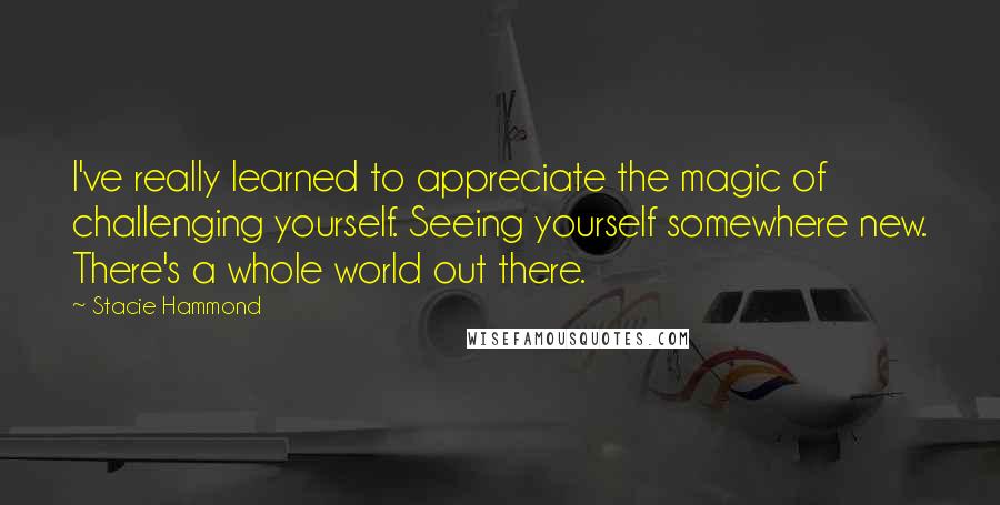 Stacie Hammond Quotes: I've really learned to appreciate the magic of challenging yourself. Seeing yourself somewhere new. There's a whole world out there.