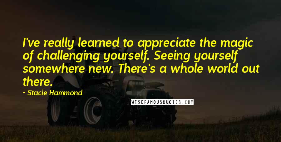 Stacie Hammond Quotes: I've really learned to appreciate the magic of challenging yourself. Seeing yourself somewhere new. There's a whole world out there.