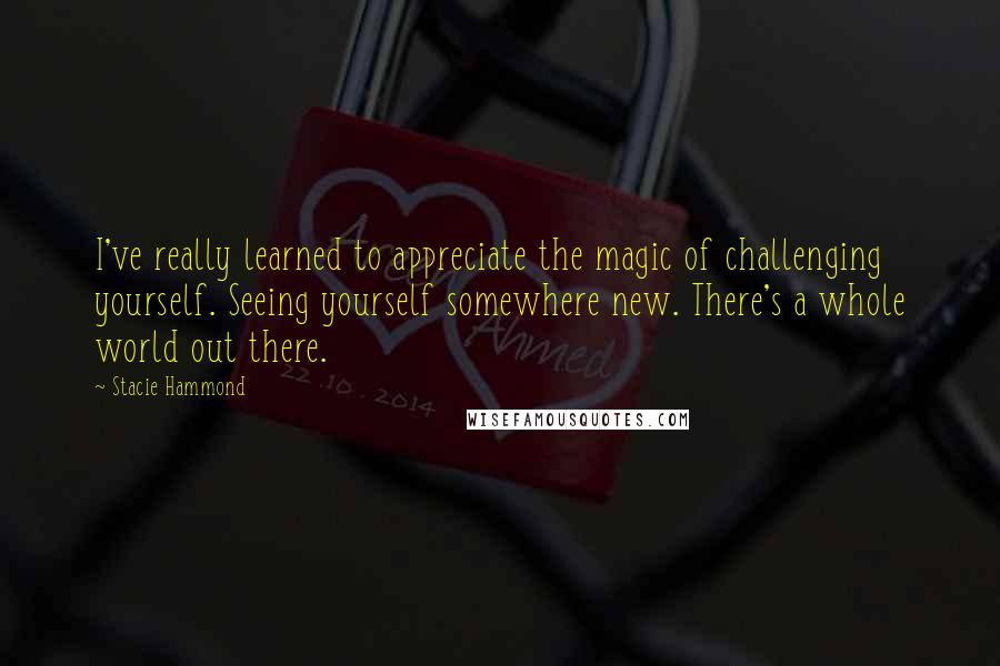 Stacie Hammond Quotes: I've really learned to appreciate the magic of challenging yourself. Seeing yourself somewhere new. There's a whole world out there.