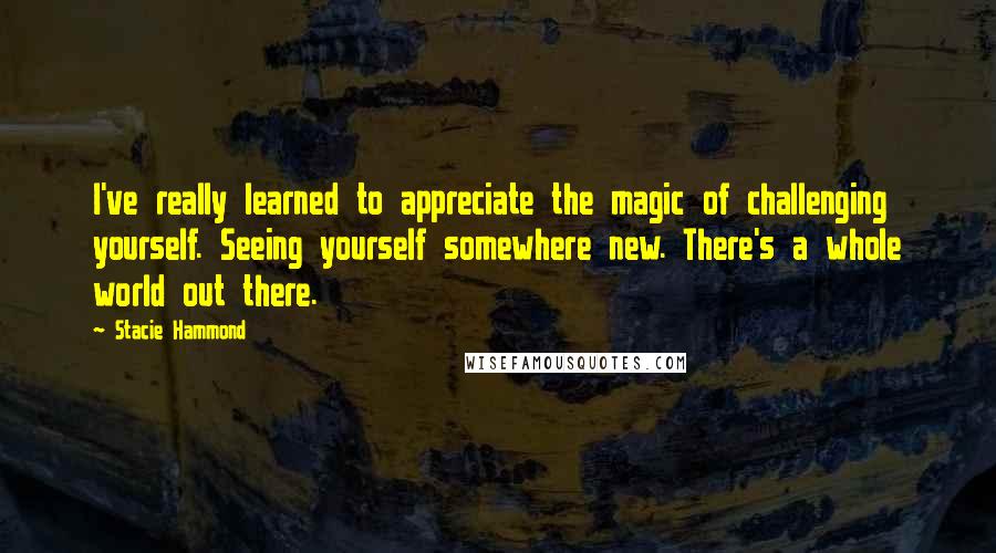 Stacie Hammond Quotes: I've really learned to appreciate the magic of challenging yourself. Seeing yourself somewhere new. There's a whole world out there.