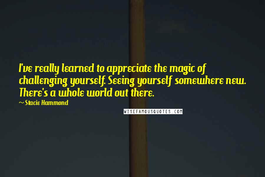 Stacie Hammond Quotes: I've really learned to appreciate the magic of challenging yourself. Seeing yourself somewhere new. There's a whole world out there.