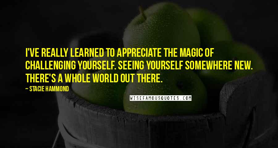 Stacie Hammond Quotes: I've really learned to appreciate the magic of challenging yourself. Seeing yourself somewhere new. There's a whole world out there.