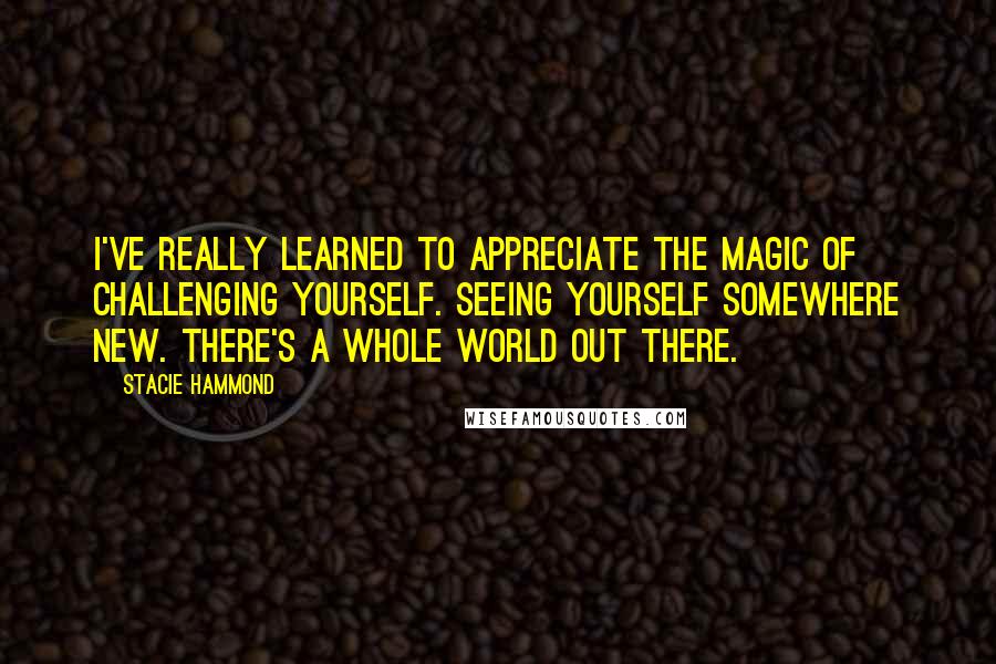 Stacie Hammond Quotes: I've really learned to appreciate the magic of challenging yourself. Seeing yourself somewhere new. There's a whole world out there.