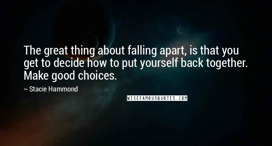 Stacie Hammond Quotes: The great thing about falling apart, is that you get to decide how to put yourself back together. Make good choices.