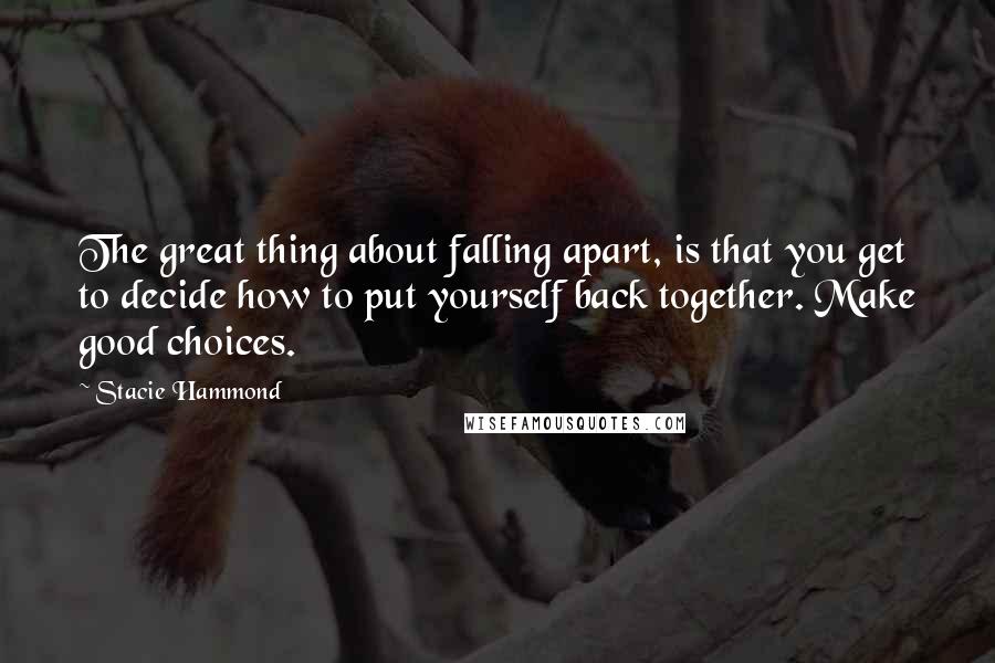 Stacie Hammond Quotes: The great thing about falling apart, is that you get to decide how to put yourself back together. Make good choices.