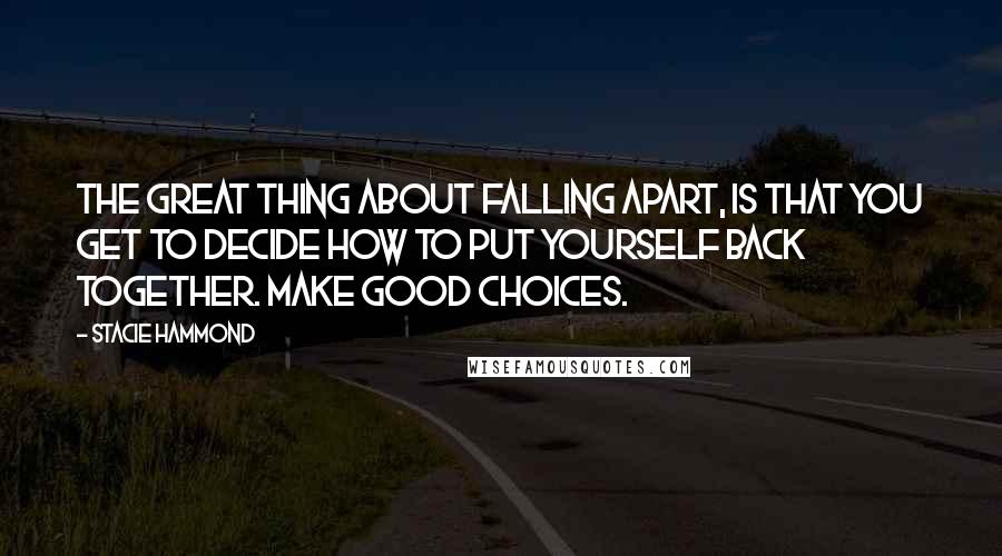 Stacie Hammond Quotes: The great thing about falling apart, is that you get to decide how to put yourself back together. Make good choices.