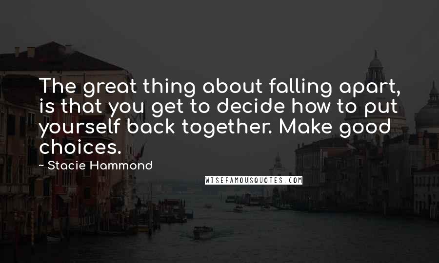 Stacie Hammond Quotes: The great thing about falling apart, is that you get to decide how to put yourself back together. Make good choices.