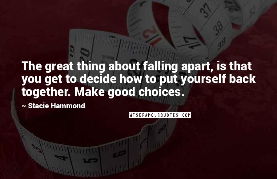 Stacie Hammond Quotes: The great thing about falling apart, is that you get to decide how to put yourself back together. Make good choices.