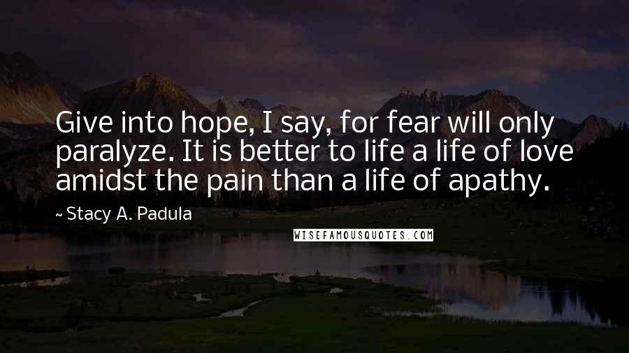 Stacy A. Padula Quotes: Give into hope, I say, for fear will only paralyze. It is better to life a life of love amidst the pain than a life of apathy.