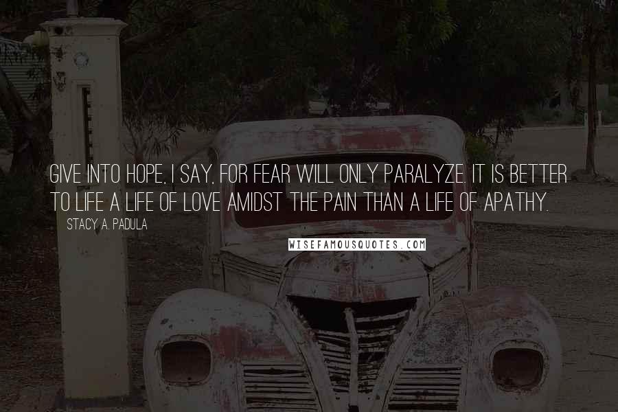 Stacy A. Padula Quotes: Give into hope, I say, for fear will only paralyze. It is better to life a life of love amidst the pain than a life of apathy.