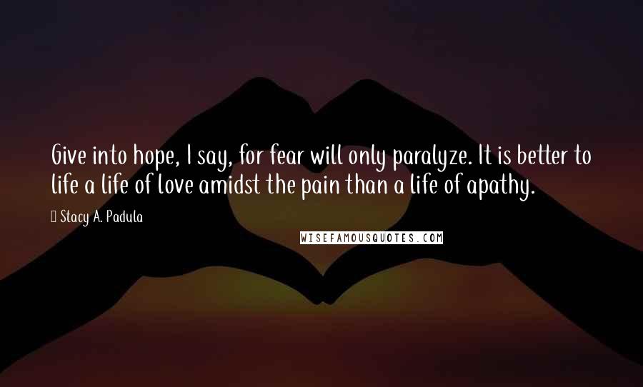 Stacy A. Padula Quotes: Give into hope, I say, for fear will only paralyze. It is better to life a life of love amidst the pain than a life of apathy.